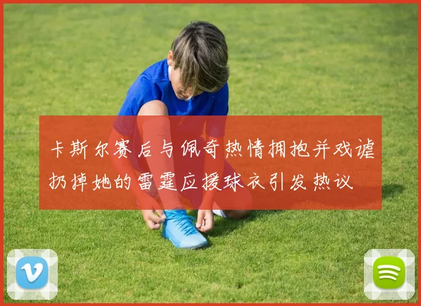 卡斯尔赛后与佩奇热情拥抱并戏谑扔掉她的雷霆应援球衣引发热议