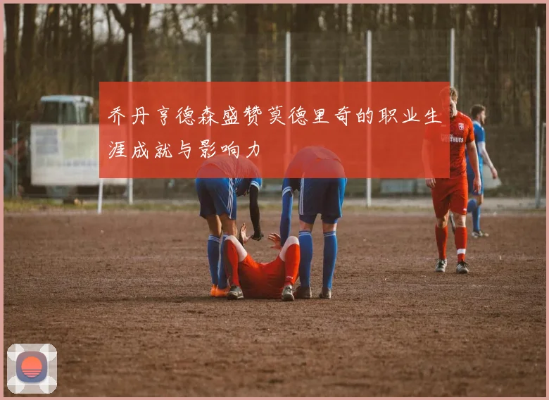 乔丹亨德森盛赞莫德里奇的职业生涯成就与影响力