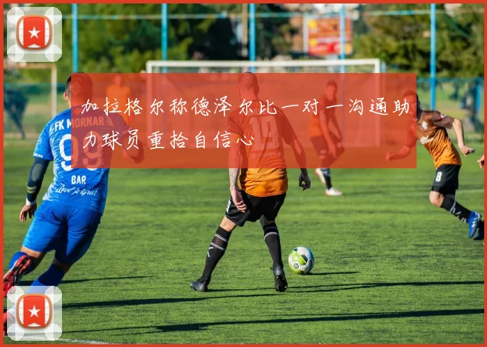 加拉格尔称德泽尔比一对一沟通助力球员重拾自信心
