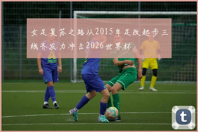 女足复苏之路从2015年足改起步三线齐发力冲击2026世界杯
