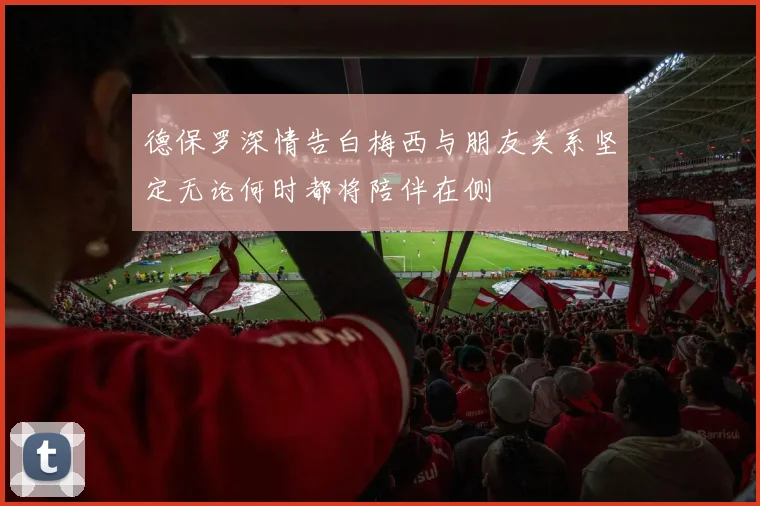 德保罗深情告白梅西与朋友关系坚定无论何时都将陪伴在侧