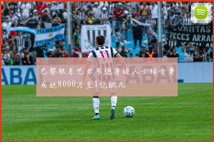 巴黎联系巴尔韦德身边人士转会费或达8000万至1亿欧元