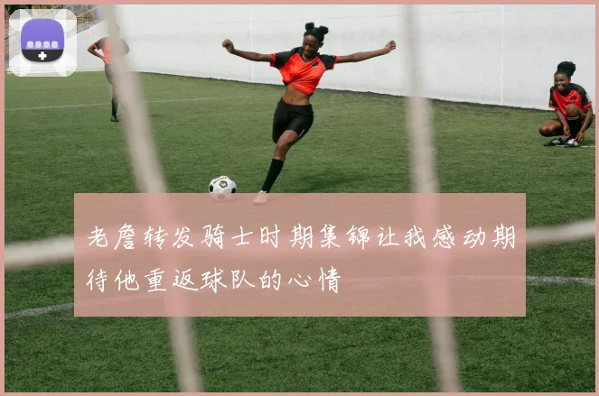 老詹转发骑士时期集锦让我感动期待他重返球队的心情