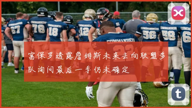 富保罗透露詹姆斯未来去向联盟多队询问最后一季仍未确定