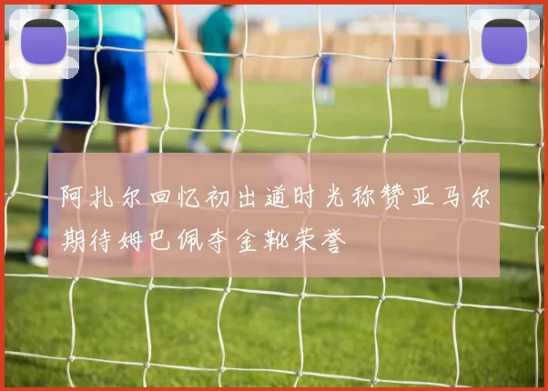 阿扎尔回忆初出道时光称赞亚马尔期待姆巴佩夺金靴荣誉