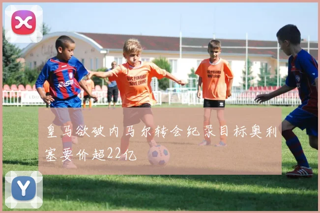 皇马欲破内马尔转会纪录目标奥利塞要价超22亿