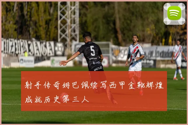 射手传奇姆巴佩续写西甲金靴辉煌成就历史第三人