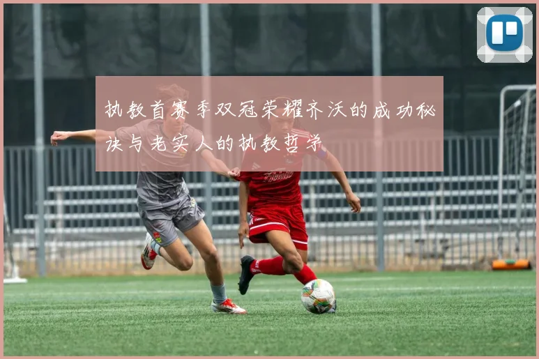 执教首赛季双冠荣耀齐沃的成功秘诀与老实人的执教哲学