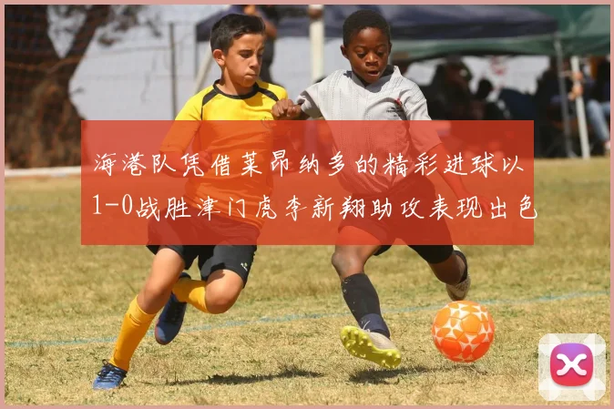 海港队凭借莱昂纳多的精彩进球以1-0战胜津门虎李新翔助攻表现出色